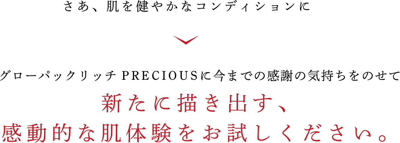 さあ、肌を健やかなコンディションに グローパックリッチ PRECIOUSに今までの感謝の気持ちをのせて 新たに描き出す、 感動的な肌体験をお試しください。