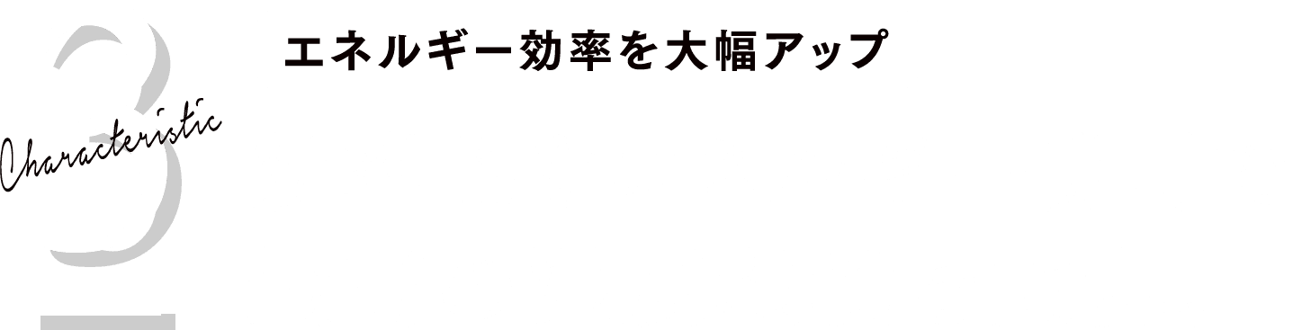 Characteristic 3
エネルギー効率を大幅アップ
効率的なエネルギー使用で最高の湿度環境を実現。