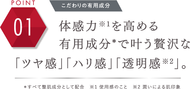 POINT 01 プレシャスな有用成分 体感力※1を高める有用成分*で叶う贅沢な「ツヤ感」「ハリ感」「透明感※2」。＊すべて整肌成分として配合 ※1 使用感のこと ※2 潤いによる肌印象