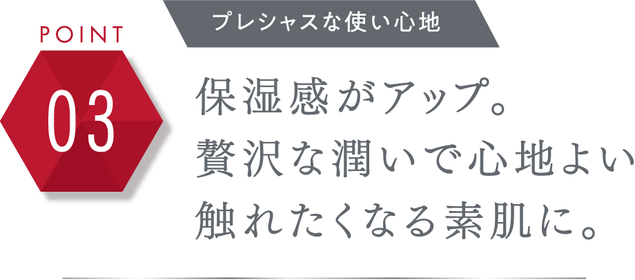 POINT 03 プレシャスな使い心地 保湿感がアップ。贅沢な潤いで心地よい触れたくなる素肌に。