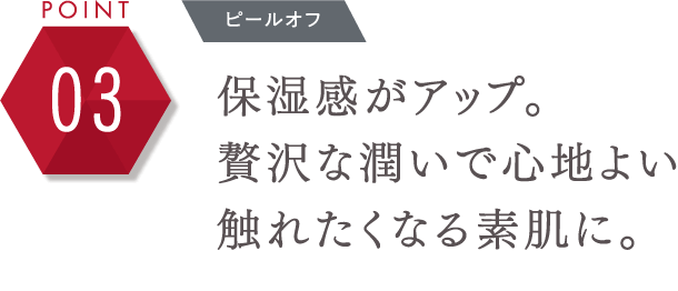 POINT 03 プレシャスな使い心地 保湿感がアップ。贅沢な潤いで心地よい触れたくなる素肌に。