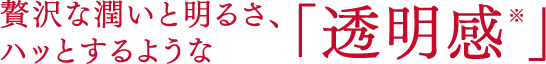 贅沢な潤いと明るさ、ハッとするような「透明感※」