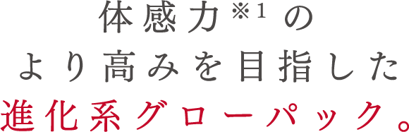 体感力*1のより高みを目指した 進化系グローパック。