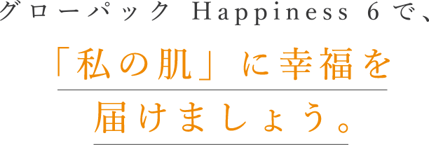 グローパック Happiness 6で、「私の肌」に幸福を届けましょう。