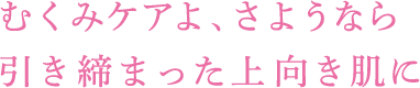 むくみケアよ、 さようなら 引き締まった上向き肌に